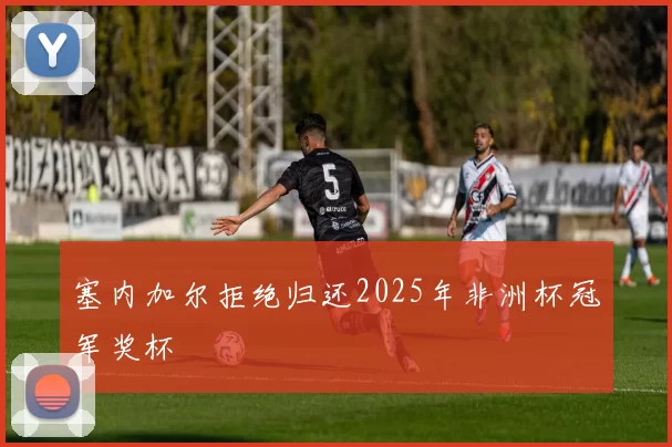 塞内加尔拒绝归还2025年非洲杯冠军奖杯