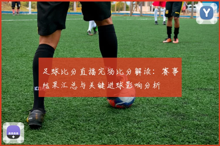 足球比分直播完场比分解读：赛事结果汇总与关键进球影响分析